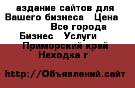 Cаздание сайтов для Вашего бизнеса › Цена ­ 5 000 - Все города Бизнес » Услуги   . Приморский край,Находка г.